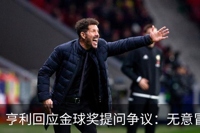 亨利回应金球奖提问争议：无意冒犯亚马尔，我愿意花钱看他踢球