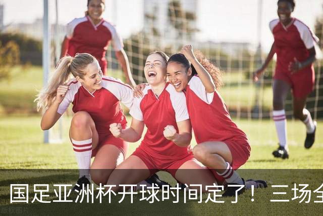 国足亚洲杯开球时间定了！三场全在晚上九点半，不用熬夜！