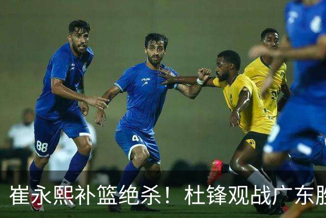崔永熙补篮绝杀！杜锋观战广东胜江苏 焦泊乔伤退胡明轩追平王仕鹏
