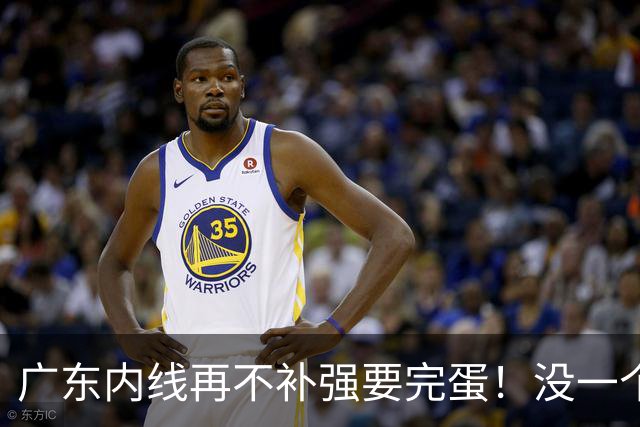 广东内线再不补强要完蛋！没一个能用，护框+篮板全被虐！