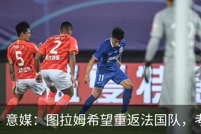 意媒：图拉姆希望重返法国队，考虑到他的表现完全可实现目标