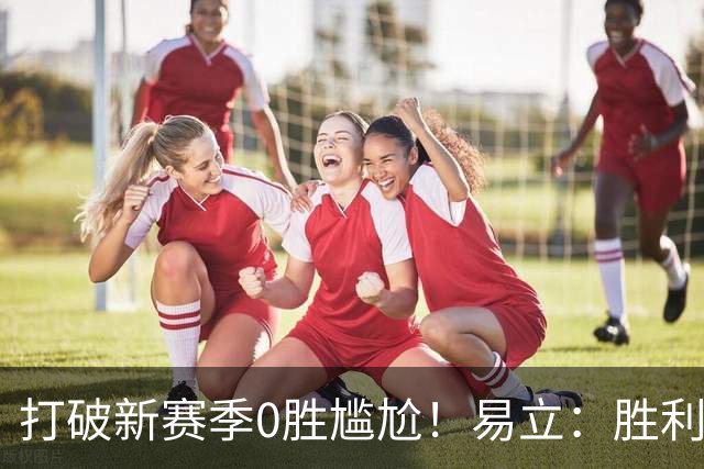 打破新赛季0胜尴尬！易立：胜利来之不易 希望球员记住赢球的感觉