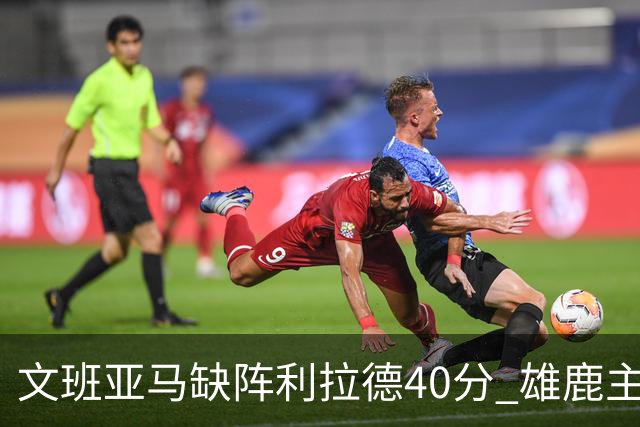 文班亚马缺阵利拉德40分 雄鹿主场战胜马刺