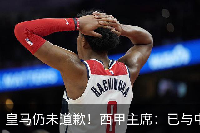 皇马仍未道歉！西甲主席：已与中国驻西班牙大使会面 希望继续合作