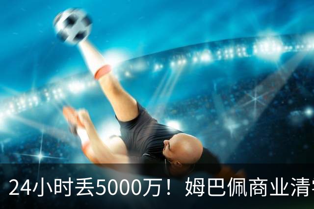 24小时丢5000万！姆巴佩商业清零只是开始？皇马和西甲的压力还在后面