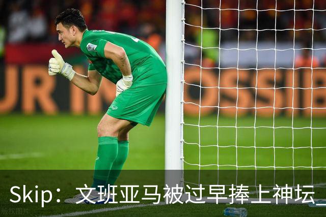 Skip：文班亚马被过早捧上神坛 他在季后赛展现出了傲慢和脆弱